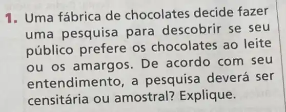 1. Uma fábrica de chocolates decide fazer
uma pesquisa para descobrir se seu
público os chocolates ao leite
ou os amargos . De acordo com seu
entendimento, a pesquisa deverá ser
censitária ou amostral?Explique.