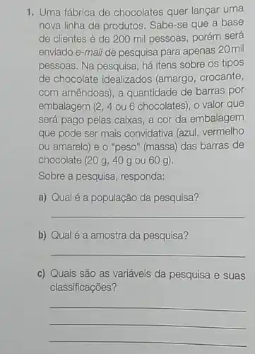 1. Uma fábrica de chocolates quer langar uma
nova linha de produtos. Sabe-se que a base
de clientes é de 200 mil pessoas porém será
enviado e-mail de pesquisa para apenas 20 mil
pessoas. Na pesquisa há itens sobre os tipos
de chocolate idealizados (amargo , crocante,
com amêndoas), a quantidade de barras por
embalagem (2, 4 ou 6 chocolates), o valor que
será pago pelas caixas, a cor da embalagem
que pode ser mais convidativa (azul vermelho
ou amarelo) e o "peso" (massa) das barras de
chocolate (20 g, 40 g ou 60 g).
Sobre a pesquisa , responda:
a) Qual é a população da pesquisa?
__
b) Qual é a amostra da pesquisa?
__
c) Quais são as variáveis da pesquisa e suas
classificações?