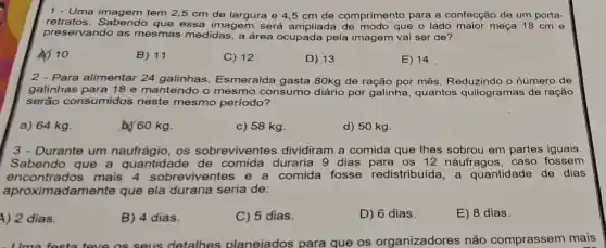 1 - Uma imagem tem 2,5 cm de largura e 4 ,5 cm de comprimento para a confecção de um porta-
retratos que essa imagem será ampliada que o lado maior meça 18 cm e
preservando as mesmas medidas a área ocupada pela imagem vai ser de?
10
B) 11
C) 12	D) 13	E) 14
Para alimentar 24 galinhas Esmeralda gasta 80kg de ração por mês. Reduzindo o número de
galinhas para 18 e mantendo o mesmo consumo diário por galinha , quantos quilogramas de ração
serão consumidos neste mesmo periodo?
a) 64 kg
b) 60 kg.
c) 58 kg.
d) 50 kg.
3.Durante um os sobreviventes dividiram a comida que lhes sobrou em partes iguais.
Sabendo que a quantidade de comida duraria 9 dias para os 12 náufragos caso fossem
encontrados mais 4 iventes e a comida fosse redistribuída, a quantidade de dias
aproximadamente que ela duraria seria de:
A) 2 dias.
B) 4 dias.
C) 5 dias.
D) 6 dias.
E) 8 dias.