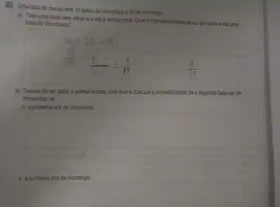 (1) Uma latade doces bem 16 balas de chocolate e 28 de morango.
a) Tirei uma bala sem olhare a dei à minha irma.Qual é a probab flidade de euter dado a ela uma
balade chocolate?
11
b) Depois de ter dado a primeira bala, tirei outra Calcule a probabilidade de a segunda bala serde
chocolate, se
) a primeiraerade chocolate.
square 
) aprimeira erade morango.