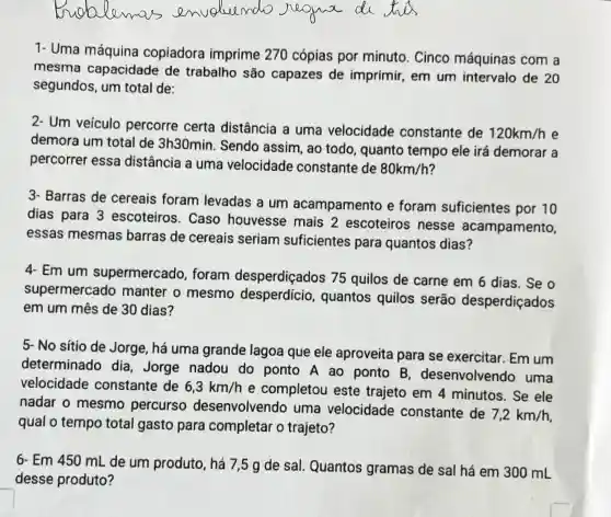 1- Uma máquina copiadora imprime 270 cópias por minuto. Cinco máquinas com a
mesma capacidade de trabalho são capazes de imprimir,em um intervalo de
20
segundos, um total de:
2- Um veículo percorre certa distância a uma velocidade constante de
120km/h e
demora um total de 3h30min Sendo assim , ao todo , quanto tempo ele irá demorar a
percorrer essa distância a uma velocidade constante de
80km/h
3- Barras de cereais foram levadas a um acampamento e foram suficientes por 10
dias para 3 escoteiros . Caso houvesse mais 2 escoteiros nesse acampamento,
essas mesmas barras de cereais seriam suficientes para quantos dias?
4. Em um supermercado , foram desperdiçados 75 quilos de carne em 6 dias. Se o
supermercado manter o mesmo desperdício , quantos quilos serão desperdiçados
em um mês de 30 dias?
5- No sitio de Jorge, há uma grande lagoa que ele aproveita para se exercitar . Em um
determinado dia, Jorge nadou do ponto A ao ponto B desenvolvendo uma
velocidade constante de 6,3km/h
e completou este trajeto em 4 minutos. Se ele
nadar o mesmo percurso desenvolvendo uma velocidade constante de
7,2km/h
qual o tempo total gasto para completar o trajeto?
6. Em 450 mL de um produto, há 7,5 g de sal Quantos gramas de sal há em 300 mL
desse produto?