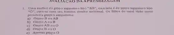 1. Uma multier do gmpo suggestice Dpo "AB", Gaja mãe é do"grupo'sungnineo tipo
"Ở", citsa-se com um Horiem doador uniscessal Os filtios do casal tërão gomo
prováveis gmpsos
a) Grupo B ou AB
b) Grapo Aou B
c) Grupo AB ou O
d) Grupo B ou 0
e) Aperias grupo O