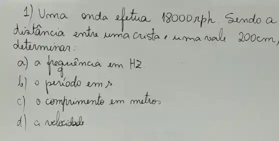 1) Uma onda efetua 18000 rph. Sendo a distancia entre uma crista e uma vale 200 mathrm(~cm) determinar:
a) a frequência em mathrm(H)_(2) .
b) o período ems.
c) o comprimento em metros
d) a velocidade.