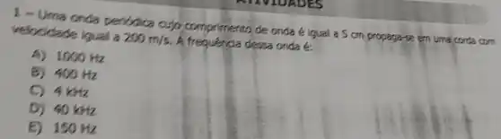 1 - Uma onda peribdica cujo comprimento de onda é igual a 5 mathrm(~cm) propaga-se em uma corda com velocidade igual a 200 mathrm(~m) / mathrm(s) . A frequéncia dessa onda é:
A) 1000 mathrm(~Hz) 
B) 400 mathrm(~Hz) 
C) 4 mathrm(kHz) 
D) 40 mathrm(kHz) 
E) 150 mathrm(~Hz)