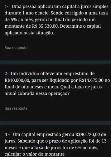 1- Uma pessoa aplicou um capital a juros simples
durante 1 ano e meio. Sendo corrigido a uma taxa
de 5%  ao mês, gerou no final do período um
montante de R 35530,00 Determine o capital
aplicado nesta situação.
__
2- Um indivíduo obteve um empréstimo de
R 10.000,00 , para ser liquidado por R 14.675,00 no
final de oito meses e meio. Qual a taxa de juros
anual cobrada nessa operação?
__
Um capital emprestado gerou R 96.720,00 de
juros. Sabendo que o prazo de aplicação foi de 13
meses e que a taxa de juros foi de 6%  ao mês,
calcular o valor do montante