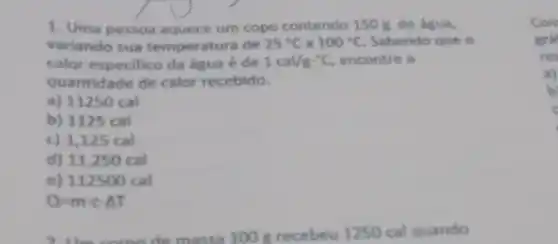 1. Uma pessoa aquece um copo contendo 150 g de água,
variando sua temperatura de 25^circ C a 100^circ C Sabendo que o
calor especifico da água é de 1cal/gcdot ^circ C encontre a
quantidade de calor recebido.
a) 11250 cal
b) 1125 cal
c) 1,125 cal
d) 11,250 cal
e) 112500 cal
Q=mcdot ccdot Delta T
100 grecebeu 1250 cal quando
Com
gra
res
a)
b