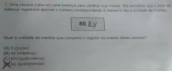 1. Uma pessoa subiu em uma balanca para verificar sua massa. Ela percebeu que o visords
balança registrava apenas o número corrospondente a massa e nào a unidade de medida
86
Qual a unidade de medida que completa o registro da massa dessa pessoa?
(A) h (horas).
(B) ml (mililitros).
(C) km (quilômetros)
(c) kg (quilogramas)