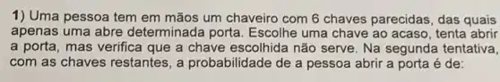 1) Uma pessoa tem em mãos um chaveiro com 6 chaves parecidas, das quais
apenas uma abre determinada porta Escolhe uma chave ao acaso, tenta abrir
a porta, mas verifica que a chave escolhida não serve. Na segunda tentativa,
com as chaves restantes, a probabilidade de a pessoa abrir a porta é de: