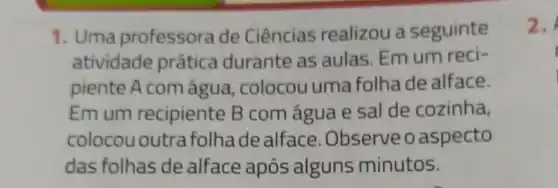 1. Uma professora de Ciências realizou a seguinte
atividade prática durante as aulas. Em um reci-
piente A com água, colocou uma folhade alface.
Emum recipiente B com água e sal de cozinha,
colocou outra folhade alface .Observe o aspecto
das folhas de alface após alguns minutos.