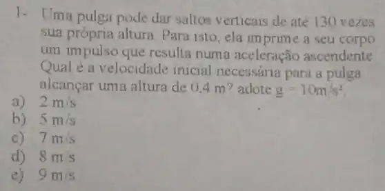 1- Uma pulga pode dar saltos v erticais de até 130 vezes
sua própria altura Para isto, ela imprime a seu corpo
um impulso que resulta numa aceleração ascendente
Qual é a velocidade inicial necessária para a pulga
alcancar ume altura de 0.4 m? adote g=10m/s^2
a) 2m/s
b) 5m/s
7m/s
d) 8m/s
e) 9m/s