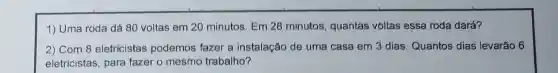 1) Uma roda dá 80 voltas em 20 minutos. Em 28 minutos, quantas voltas essa roda dará?
2) Com 8 eletricistas podemos fazer a instalação de uma casa em 3 dias. Quantos dias levarão 6
eletricistas, para fazer o mesmo trabalho?