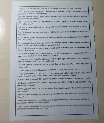 1) Uma roda dá 80 voltas em 20 minutos. Em 28 minutos , quantas voltas essa roda dará?
2) Com 8 eletricistas podemos fazer a instalação de uma casa em 3 dias Quantos dias levarão 6
eletricistas para fazer o mesmo trabalho?
3) Com 6 pedreiros podemos construir uma parede em 8 dias Quantos dias gastarǎo 3 pedreiros
para fazer a mesma parede?
4) Uma fabrica engarrafa 3.000 refrigerantes em 6 horas Quantas horas levará para engarrafar
4.000 refrigerantes?
5) Quatro marceneiros fazem um armário em 18 dias. Em quantos dias 9 marceneiro's fariam o
mesmo aimário?
6) Trinta operários constroem uma casa em 120 dias Em quantos dias 40 operários construiriam
essa casa?
7) Uma torneira despeja em um tanque 50 litros de água em 20 minutos Quantas horas levará para
despejar 600 litros?
8) Na construção de uma escola foram gastos 15 caminhoes de 4m^3 de areia Quantos caminhões
de 6m^3 seriam necessários para fazer o mesmo trabalho?
9) Com 14 litros de tinta podemos pintar uma paréde de 35m^2 Quantos litros são necessários para
pintar uma parede de 15m^2
10) Um ônibus, a uma velocidade média de 60km/h fez um percurso em 4 horas Quanto tempo
levará , aumentando a velocidade média para 80 km/h?
11) Para obter 28 Kg de farinha , são necessários 40 Kg de trigo Quantos quilogramas do mesmo
trigo são necessários para obter 7 Kg de farinha?
12) Cincơ pedreiros fazem uma casa em 30 dias Quantos dias levàrão 15 pedreiros para fazer a
mesma cása?
13) Uma máquina produz 100 peças em 25 minutos Quantas pecas produzirá em 1 hora?
14) Um automóvel faz um percurso de 5 horas à velocidade médial de
60km/h . Se a velocidade
média fosse de 75km/h , quantas horas gastaria para fazer o mesmo percurso?
15) Uma máquina fabrica 5 . 000 alfinetes em 2 horas Quantos alfinetes ela fabricará em 7 horas?
16) Quatro quilogramas de um produto químicó custam R 24.000,00 Quanto custarão 7 ,2Kg
desse mesmo produto?
17) Oito operários fazem uma casa em 30 dias Quantos dias gastarǎo 12 operários pára fazer a
mesma cása?
18) Uma tomeira despeja 2.700 litros de água em uma hora e meia Quantos litros despeja em 14
minutos?
19) Quinze homens fazem um trabalho em 10 dias desejando-se fazer o mesmo trabalho em 6
dias quantos homens serão necessários?
20) Um ônibus, à velocidade de 90km/h fez um percurso em 4 horas Quanto tempo levaria, se
aumentasse a velocidade para 120km/h