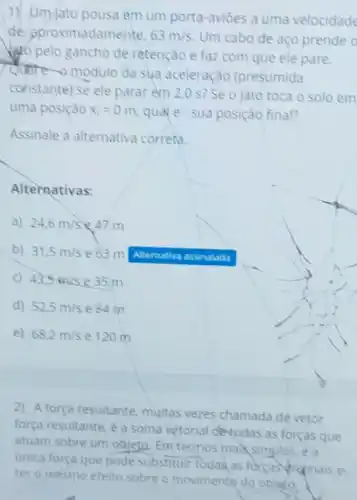 1) Um-jato pousa em um porta-aviōes a uma velocidade
de pproximadamente. 63m/s Um cabo de aço prende o
Vo pelo gancho de retenção e faz com que ele pare.
quate-a modulo da sua aceleração (presumida
constante) se ele parar em 2,0 s?Se o jato toca o solo em
uma posição x_(1)=0m quale sua posição final?
Assinale a alternativa correta.
Alternativas:
a) 24,6m/s 847 m
b) 31,5m/s e 63 m Altemativo assinalada
c) 43,5m/s e 35 m
d) 52,5m/s e 84 m
e) 68,2m/s e 120 m
2) A força resultante, multas vezes chamada de vetor
força resultante, é a soma vetorial devodas as forças que
atuam sobre um objeto Emtermos maksimples ea
unica força que pode substituir Todas as forças Arinais e
ter o mesmo efeito sobre o movimente do obleto