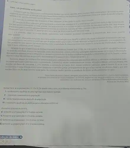 1. (Una MG) tria aexcerto a seguir.
Lixo, um problema ambiental
A Constituicio de 1983 Inovou o orderamento juridico em varios aspectos, entre osquais estia consaprasio do direito ao meio
mentuglo da relaçlo etititente entre homeme a natureza
equilibrada. A insersio express desisedirello ocorreucm reposta aum tendencia social, que exigiu do Estado a regula-
[-] Contudo, a realidade dos brasileirosé bem diferente do esculpido na carta constitucional
Em relação zo meio ambient principalmente, a relaçao dos odadios com a preocupaçao ambiental ainda é algo muito teorico,
que tem posca efetividade na vida pritica. Um born exemploe a queatio do lixo. A maioria da populaçio ainda tem uma relaçio
displicente como sumta principalmente no sentido de retirar os residuos de casa eresolver o seu problema. Porém, 0 que poucos
que o caminho da porta de casa ate o local de destinaçat final 6 bastante longo
a situação, além de causar danos ambientais, ents trazendo prejulros financeiros is coletividade. Mas como reventer
esse quadro?
Asitusilio é bastante complexa, mas deve-se partir da soluçio mais simples eelicaz educaçio ambiental. Enecessario que baja
um investimento empoliticas publicas que alcancem toda a população, visando diminuira origem do problema, que coexcessode
Lixo produxido. Isso decorre de vários fatores, como a sociedade de consumoinsucivel ausencia de senso de coletividade, o descaso
com o melo ambiente.entre outros
Salienta-se que a existencia da Politica Nacional de Residues Solidos (Lei 12.305 de 2 de agosto de 2010) foi um Stande avanço
na drea dos residuor mas a sua aplicaçǎo ainda esta bastante restrita Umadas principais determinaçber em relação d destinação
dos residucs urbanosseria a cbrigação de encerrar as atividades de todos os lixócs (dentinação a cPU aberto) ate 2014. Porem a meta
nào foi cumprida (estima - se que 60%  dos municipios brasiciros nào cumprizam a lei) [-1
Portanto, diante da ausencia dos mecanismos para a destinaç,do adequada dos residuos solidos, a educação ambiental se mos.
tra como principal elemento a ser desenvolvido E essencial educar ambientamente nosas situaçées dilimas, principalmente em
relação nos bens de consumo. |-| Na verdide,a sociedade em geral deve pensar antes de consumir, com o intuitode crisi uma
consciencis euma relaçdo com o meio ambiente no sentido giebal, principalment de que o liro val ter um destino final eque tem
muitas chances de esse destino estar perto da natureza, dada a grande delizoes ainda existentes no pais.
Fonte Luleade Arauje Turiatit, adropada especialista em Direito Amhiental Direito Administrativo
emembro da Cominio de Diretto Ambiental da OALSPR. Disponsive lem www paretadopovocom
artigos/lixo-um-problema-d
Acesso em 20 maio 2016.
Apresentam se as proposiçoes !LilleTV Deacordo como texto os problemas relacionadosaolao
1-evidenoam a ausenciade uma legislação que trated questia
II - impactam na economia da populaçio
III -estiorelacionadosao descuido da população
IV -mostram a ausencia de politicas para a educação ambiental
Assinalea alternativa correta
a) Somenteas proposições Helllestão corretas
b) Somenteas proposições Hellestão corretas
c) Somente as proposiçoes Lile III estǎo corretas
d) Somenteas proposiçoes IIII elVestão corretas