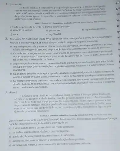 1. (Uncisal-AL)
No Brasil colônia, o responsivel pela produção açucareir - o senhor de engenho
- tinha enorme prestigio um tipo de "nobre da terra", um membro
carocracia", que produzia a partir de um modelo centrado nos principios capitalistas
de produção da época A agricultura assentava-se trado noa principios capitation.
escravista e exportador
VADUFAS, Resulda(fr) Dicionario do Brasil colonlal. Ro de laneina: Objertiva, 2000 (adaptadol
modo de produção descrito no texto é conhecido como
e) agricultura coletiva.
a) rotaçdo de cultivo
c) plantation.
b) roça.
d) agrofeudal.
2. (Mackenzie-SP) No Brasil do século XVI, a sociedade tinha, no engenho, o centro de sua organizaçlo.
Assinale a alternativa que nào atesta a importâncla do engenho no periodo colonial.
a) Agrande propriedade era monocultora e também escravocrata omercado externo,
sendo a montagem da estrutura de produção açucareira um empreendimento de alto custo.
b) Os senhores de engenhos, por serem proprietários de terrase escravos.detinham o poder poli-
tico e controlavam as Camaras Municipals,sendo denominador de "homens-bons", estendendo
tal poder para o interior de sua familia.
c) Alguns engenhos funcionavam como unidades de produçdo autossuficientes, pois além de of
cinas para reparos de suas instalaçóes, produziam alimentos necessarios a sobrevivencia de seus
moradores.
d) No engenho também havia alguns tipos de traballhadores assalariados, como o feitos, o mestre de
açúcar, o capelio ou padre quese sujeitavam ao poder eà influência do grande proprietario de terras.
e) Os grandes engenhos contavam com toda a infraestrutura nào apenas para atender as neces
sidades básicas de sobrevivencia mas voltadas a atividade intelectual que tomava o engenho
centro de discussóes comercials.
3. (Enem)
acúcar e suas técnicas de produção foram levados a Europa pelos árabes no
século VIII, durante a Idade Média, mas foi principalmente a partir das Cruzadas
(séculos XI e XIII)que a sua procura foi aumentando. Nessa época passou a set
importado do Oriente Médio e produzido em pequent escala no sul da Italia, mas
continuou a ser um produto de luxo, extremamente caro, chegando a figurat nos
dotes de princesas casadoiras
CAMPOS. R. Grandera do Bratil notempode
Considerando o conceito do Antigo Sistema Colonial, 0 acucar foio produto excolhido por Portugal
para dar inicio a colonização brasileira, em virtude de
a) o lucro obtido com o seu comércio ser multo vantajoso.
b) os arabes serem alliados historicos dos portugueses.
c) a mào de obra necessária para o cultivo ser insuficiente.
d) as feitorias africanas faciltarem a comercialização desse produto.
e) os nativos da América dominarem uma técnica de cultivo semelhante.