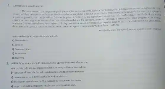 1. (Unesp) Leia o excerto a seguir.
[...] Tal movimento distingue -se pela atenuação do sentimentalismo e da melancolia, a ausência quase completa de inte-
resse politico no contexto da obra (embora não na conduta) e (como os modelos franceses) pelo cuidado da escrita, aspirando
a uma expressão de tipo plástico. O mito da pureza da língua, do casticismo vernacular abonado pela autoridade dos autores
clássicos, empolgou toda essa fase da cultura brasileira e foi um critério de excelência. E possivel mesmo perguntar se a visao
luxuosa dos autores desse movimento não representava para as classes dominantes uma espécie de correlativo da prosperida-
de material e, para o comum dos leitores, uma miragem compensadora que dava conforto.
Antonio Candido. Iniciação à literatura brasileira, 2010 Adaptado
texto refere-se ao movimento denominado
a) Romantismo
b) Barroco.
c) Parnasianismo
d) Arcadismo
e) Realismo.
2. (UPF-RS) Sobre a poética do Parnasianismo, apenas é incorreto afirmar que
a) expressa o desejo de impessoalidade, que compartilha com os realistas.
b) introduza liberdade formal mais tarde assumida pelos modernistas.
c) caracteriza-se pela defesa de ideais antirromânticos.
d) distingue-se pela busca da objetividade no tratamento dos temas.
e) elege o culto da forma como um deseus principios basilares.