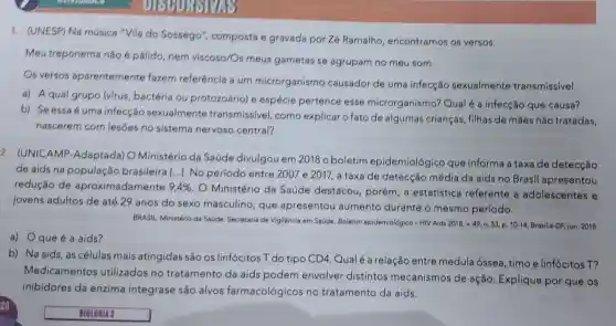 1. (UNESP) Na música "Vila do Sossego"composta e gravada por Z6 Ramalho encontramos os versos:
Meu treponema não é pálido, nem viscoso/Os meus gametas se agrupam no meu som.
Os versos aparentemente fazem referência a um microrganismo causador de uma infecção sexualmente transmissivel.
a) A qual grupo (virus, bactéria ou protozoário) e espécie pertence esse microrganismo?Qual é a infecção que causa?
b) Se essa é uma infecção sexualmente transmissivel, como explicar o fato de algumas crianças filhas de mães não tratadas,
nascerem com lesões no sistema nervoso central?
2. (UNICAMP -Adaptada) O Ministério da Saúde divulgou em 2018 o boletim epidemiológico que informa a taxa de detecção
de aids na população brasileira [...]. No período entre 2007 e 2017, a taxa de detecção média da aids no Brasil apresentou
redução de aproximadamente 9,4% 
. O Ministério da Saúde destacou porém, a estatística referente a adolescentes e
jovens adultos de até 29 anos do sexo masculino que apresentou aumento durante o mesmo período.
BRASIL. Ministério da Saúde Secretaria de Vigilancia em Saúde. Boletim epidemiológico-HIV Aids 2018, v. 49, n. 53.p. 10-14, Brasilia-DF, jun . 2018.
a) Oque é a aids?
b) Na aids, as células mais atingidas são os linfócitos T do tipo CD4. Qual é a relação entre medula óssea, timo e linfócitos T?
Medicamentos utilizados no tratamento da aids podem envolver distintos mecanismos de ação. Explique por que os
inibidores da enzima integrase são alvos farmacológicos no tratamento da aids.