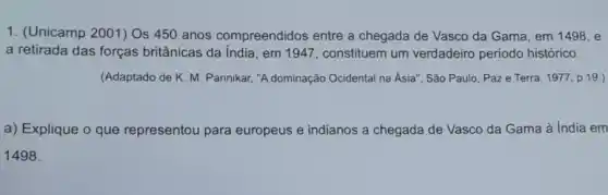 1. (Unicamp 2001) Os 450 anos compreendidos entre a chegada de Vasco da Gama, em 1498, e
a retirada das forças britânicas da India, em 1947, constituem um verdadeiro periodo histórico.
(Adaptado de K. M Pannikar, "A dominação Ocidental na Ásia", São Paulo, Paze Terra 1977 p. 19.)
a) Explique o que representou para europeus e indianos a chegada de Vasco da Gama à India em
1498.