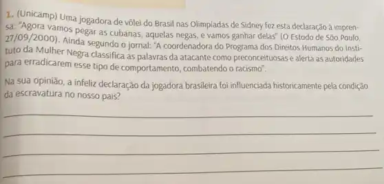 1. (Unicamp) Uma jogadora de vôlei do Brasil nas Olimpíadas de Sidney fez esta declaração à impren-
27/09/2000
- Ainda segundo o jornal "A coordenadora do Programa dos Direitos Humanos do Insti-
27/09/20 vamos pegar as cubanas , aquelas negas, e vamos ganhar delas" (O Estado de São Paulo,
tuto da Mulher Negra classifica as palavras da atacante como preconceituosas e alerta as autoridades
para erradicarem esse tipo de comportamento , combatendo o racismo".
Na sua opinião, a infeliz declaração da jogadora brasileira foi influenciada historicamente pela condição
da escravatura no nosso pais?
__