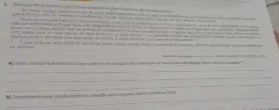 1. (Unicamp-SP) Os trechos a seguir foram extraidos de Dom Casmurro, de Machado de Assis.
Eu, leitor amigo aceito a teoria do meu velho Marcolini nlio só pela verossimilhança, que e muita vez toda a verdade mas por
que a minha vida se casa bem a definição. Cantei um duo ternissimo, depois um trio, depois um quatuor.
Nada se emenda bem nos livros mas tudo se pode meter nos livros omissos. Eu, quando leio algum desta outra casta,
nào me aflijo nunca. Oque faco em chegando ao fim e cerrar os olhos e evocar todas as cousas que não achei nele Quantas ideias
finas me acodem entào! Que de reflexoes profund is! Os rios, as montanhas as igrejas que não vi nas folhas lidas, todos me apare-
cem agora com as suas águas, as suas árvores, os seus altares, e os generais sacam das espadas que tinham ficado na bainha e os
clarins soltam as notas que dormiam no metal, e tudo marcha com uma alma imprevista.
Eque tudose acha fora de um livro falho, leitor amigo. Assim preencho as lacunas alheias; assim podes também preencher
as minhas.
Machado de Assis Dom Casmarro. Cotia: Atelie Editorial, 2008, p. 213
a) Como a narrativa de Bento Santiago pode ser rel relacionada com m a afirmação deque a verossimilhançaé'muita vez toda a verdade?
__
__