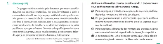 1. (Unicamp-SP)
Os gregos sentiram paixão pelo humano, por suas capacida-
des, por sua energia construtiva. Por isso, inventaram a polis: a
comunidade cidadã em cujo espaço artificial, antropocêntrico,
não governa a necessidade da natureza, nem a vontade dos deu-
ses, mas a liberdade dos homens, isto é sua capacidade de racio-
cinar, de discutir, de escolher e de destituir dirigentes, de criar
problemas e propor soluções O nome pelo qual hoje conhecemos
essa invenção grega, a mais revolucionária, politicamente falan-
do, que já se produziu na história humana , é democracia.
(Adaptado de Fernando Savater Politica para meu filho.São Paulo:
Martins Fontes, 1996, p.77)
Assinale a alternativa correta considerando o texto acima e
seus conhecimentos sobre a Grécia Antiga.
a) Para os gregos,a cidade era o espaço do exercicio da liber-
dade dos homens e da tirania dos deuses.
b) Os gregos inventaram a democracia, que tinha então o
mesmo funcionamento do sistema politico vigente atual-
mente no Brasil.
c) Para os gregos, a liberdade dos homens era exercida na polis
e estava relacionada à capacidade de invenção da politica.
d) A democracia foi uma invenção grega que criou proble-
mas em função do excesso de liberdade dos homens.