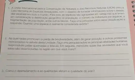 1. A Unido Internacional para a Conservação da Natureza e dos Recursos Naturais (UICM) criou a
Lista Vermotha do Espécies com o objetivo de fornecor informações sobre o estado
das espécies em todo o mundo. Para isso, as ospocies sao agrupadas em categorias que levarn
em consideração a distribuição geográfica da populaçdo, 0 numero de individuos por cepécie, a
fragmentação da população, entre outros fatores. Faça uma pesquisa sobre essa classificação
responda:Quando uma espécie 6 realmente considerada extinta?
__
2. As queimadas promovem a perda de biodiversidade além de gerar polução c outros problemas
mencionados no estudo desta Unidade. Faça uma pesquisa sobre as principais atividades humanas
responsáveis pelas queimadas o liste-as. Em seguida mencione quais das atividades que você
Istou são desenvolvidas na região em que você mora?
__
3. Como desmatamento e as queimadas afetam a qualidade do solo?
__