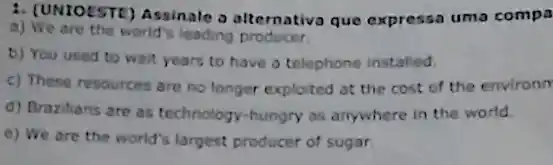 1. (UNIOESTE) Assinale o alternativa que expressa uma compa
a) We are the world's leading producer.
b) You used to wait years to have a telephone installed.
c) These resources are no longer exploited at the cost of the environm
d) Brazilians are as technology-hungry as anywhere in the world.
e) We are the world's largest producer of sugar