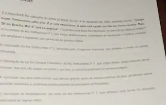 1) (Unitau/2018) No
negro. Temperatura surceiho do Joma do Brasil, do dia 14 de dezembro de
38^circ 
em Brasilia, Min: 5^circ 
nas Laranjeiras". Aqual fato esse terto far refertincia, no periodo da ditadura militar?
a) Aprovação do Ato Institucional n's que Invitou drasticamente a liberdade de expressio e institute modidian
que ampliaram a repressio aos opostores do governo militar
b) Aprovaplo do Ato Institucional of 2. aprovado pelo Congresso National, que ampliou a made do perigio
comunista
c) Aprovação da Le da Censura Federativa, do Ato Institucional it?que coltiu times, pecas
musicas, mas que nào chegou ao jomal e por isso, a critica foi publicada em primeia pligina.
4) Aprovaplio dos itos institucionals, que tiveram grande apoin de classes policas
jarantas individuals econferinde amplos poderes an presidente da Republica
1) Aprovacion do bipartidarisme por meio do Alo Institucional n't que eliminou toda forma de oponicilo
istitucional onal so regime militar