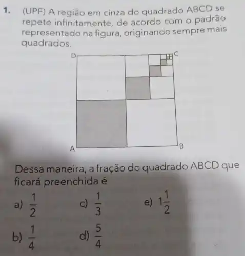 1. (UPF) A região em cinza do quadrado ABCD se
repete infinitame nte, de acordo com o padrão
represent ado na figura , originando sempre mais
quadrados.
square 
square 
square 
square 
square 
square 
Dessa maneira, a fração do quadrado AB CD que
ficará preenchida é
a) (1)/(2)
c) (1)/(3)
e) 1(1)/(2)