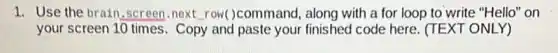 1. Use the brain .screen.next row()command, along with a for loop to write "Hello" on
your screen 10 times . Copy and paste your finished code here. (TE XT ONLY)