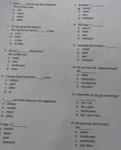 1. How __ do you use the computer?
Three times a day.
a. old
b. much
c. many
d. often
2. Do you go to the dentist?
Yes, I go to the dentist __ a year.
a. once
b. time
c. a time
d. an time
3. Do you __ play tennis?
No, hardly ever.
a. never
b. ever
c. hardly ever
d. have
4. I always brush my teeth __ lunch.
a. before
b. until
c. after
d. at
. I __
eat meat because I am vegetarian.
a. always
b. usually
c. never
d. often
7days=1
a. month
, week
year
weekend
7. 30days=1
a. month
b. week
c. year
d. weekend
8. 365days=1
a. month
b. week
c. year
d. weekend
9. Saturday and Sunday=
a. month
b. week
c. year
d. weekend
10. Do you ever eat Japanese food?
No, __
a. often
b. sometimes
c. occasionally
d. not often
11. How often do you go swimming?
a. Yes,Ido
__
b. No,Ican't
c. Hardly ever
d. No,Idon't like
12. Do you ever visit friends?
Yes, __
a. never
b. hardly ever
c. sometimes
d. not often