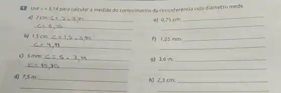 1 Use pi =3,14 para calcular a medida do comprimento da circunferência cujo diâmetro mede
a) 2cm:c=2,3,44
e) 0,75cm:
b) 1,5cm:c=1,5,3,14
f)
__
c) 5mm:c=5,3,14
disappointed
9)
__
d)
__
h)
__