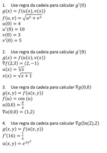 1. Use regra da cadeia para calcular g'(0)
f(u,v)=sqrt (u^2+v^2)
u(0)=4
u'(0)=10
v(0)=3
v'(0)=5
2. Use regra da cadeia para calcular g'(8)
g(x)=f(u(x),v(x))
nabla f(2,3)=(2,-1)
u(x)=sqrt [3](x)
g(x,y)=f(u(x,y))
f(u)=cos(u)
u(0,0)=(pi )/(6)
nabla u(0,0)=(1,2)
4. Use regra da cadeia para calcular nabla g(ln(2),2)
g(x,y)=f(u(x,y))
f'(16)=(1)/(4)
u(x,y)=e^xy^(2)