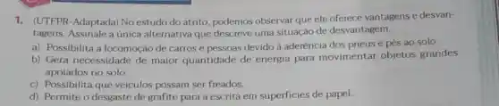 1. (UTFPR-Adaptada) No estudo do atrito podemos observar que ele oferece vantagens e desvan-
tagens. Assinale a única alternativa que descreve uma situação de desvantagem.
a) Possibilita a locomoção de carros e pessoas devido à aderência dos pneus e pés ao solo.
b) Gera necessidade de maior quantidade de energia para movimentar objetos grandes
apoiados no solo.
c) Possibilita que veículos possam ser freados.
d) Permite o desgaste de grafite para a escrita em superficies de papel.