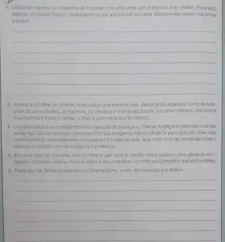 1. Utilzando objetos ou massinha de modelar, crie uma cena com a técnica stop motion. Para isso.
elabore um roteiro básico destacando o que acontecerd na cena. Escreva seu roteiro nas linhas
a seguir.
__
2. Assista aum filme de cinema mudo e faça uma resenha dele, destacando aspectos como as solu-
côes de cena criadas os figurinos, os cenários e o tema abordado Em uma cartolina, transcreva
sua resenha e insira o cartaz, o titulo e uma cena que te marcou.
3. OBrasil destaca -se mundalmenteno mercado de dublagens, mas as dublagens para não ouvintes
ainda nào são tǎo comuns. Pesquise: Por que a legenda não é suficiente para que um vídeo seja
compreendido completamente por surdos? Em sala de aula, faça uma roda de conversa sobre o
assunto e debata com os colegas e o professor.
4. Em uma roda de conversa, cite um filme a que você já assistiu sobre cada um dos gêneros estu-
dados-comédia, drama, musical terror e documentário-e conte aos colegas o que achou deles.
5. Pesquise três filmes produzidos no Cinema Novo o ano de produção e o diretor.
__