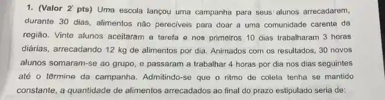 1. (Valor 2'
pts) Uma escola lançou uma campanha para seus' alunos arrecadarem,
durante 30 dias , alimentos não pereciveis para doar a uma comunidade carente da
região. Vinte alunos aceitaram a tarefa e nos primelros 10 dias trabalharam 3 horas
diárias, arrecadando 12 kg de alimentos por dia. Animados com os resultados, 30 novos
alunos somaram-se ao grupo, e passaram a trabalhar 4 horas por dia nos dias seguintes
até o têrmine da campanha. Admitindo -se que o ritmo de coleta tenha se mantido
constante, a quantidade de alimentos arrecadados ao final do prazo estipulado seria de: