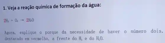 1. Veja a reação química de formação da água:
2H_(2)+O_(2)arrow 2H_(2)O
Agora, explique o porque da necessidade de haver o número dois,
destacado em vermelho, a frente do H_(2) e do H_(2)O.