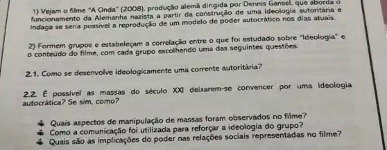 1) Vejam o filme "A Onda'(2008), produção alemã por Dennis Gansel, que aborda o
funcionamento da Alemanha nazista a partir da construção de uma ideologia autoritária e
funcion se seria possivel a reprodução de um modelo de poder autocrático nos dias atuais.
2) Formem grupos e estabeleçam a entre o que foi estudado sobre "Ideologia'e
conteúdo do filme com cada grupo escolhendo uma das seguintes questões:
21.Como se desenvolve ideologicamente uma corrente autoritária?
2.2.É possivel as massas do século XXI deixarem -se convencer por uma ideologia
autocrática? Se sim, como?
Quais aspectos de manipulação de massas foram observados no filme?
Como a comunicação foi utilizada para reforçar a ideologia do grupo?
Quais são as implicações do poder nas relações sociais representadas no filme?