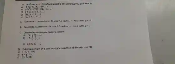 1) Verifique se as sequencias abaixo são progressōes geométricas.
a) (10,-20,40,-80,ldots )
b) (-400,-200,-100,-50,ldots )
C) (1,2,3,4,5,6,ldots )
d) (16,8,4,2,ldots )
e) (7,7,7,7,7,ldots )
2)Determine o setimo termo de uma P.G onde a_(1)=7 e a razão q=-5
3)Determine o sexto termo de uma P.G onde a_(1)=-3e a razão q=(1)/(3)
4)Determine a razão q em cada PG abaixo:
(2,6,18,ldots )
a)
b) (5,(5)/(3),(5)/(9),ldots )
c) (0,2;20;ldots )
5)Determine o valor de y para que cada sequencia abaixo seja uma PG.
a) (-4,y,-64)
(3,y,15)
(y,6,42)