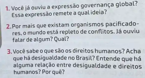 1. Você já ouviu a expressão governança global?
Essa expressão remete a qual ideia?
2.Por mais que existam organismos pacificado-
res, o mundo está repleto de conflitos. Já ouviu
falar de algum? Qual?
3. Você sabe o que são os direitos humanos'? Acha
que há desigualdade no Brasil? Entende que há
alguma relação entre desigualdade e direitos
humanos? Por quê?