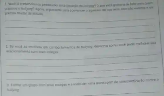 1. Vocé ja presenciou ou passou por uma situação de bullying? 0 que vocé gostaria de falar para quem
praticou o bullying? Agora argumente para convencer o agressor de que seus atos silo errados e ele
precisa mudar de atitude
__
2. Se vocé se envolveu em comportamentos de bullying, descreva como vocé pode
__
__
__
3. Forme um grupo com seus colegas e con __
conscientização contra o
bullying