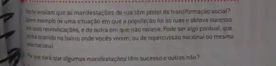 1. Vocês avaliam que as manifestações de rua têm poder de transformação social?
Deem exemplo de uma situação em que a população foi às ruas e obteve sucesso
em suas reivindicações, e de outra em que não obteve. Pode ser algo pontual , que
tenha ocorrido no bairro onde vocês vivem, ou de repercussão nacional ou mesmo
internacional.
2. Por que será que algumas manifestações têm sucesso e outras não?