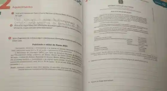 (1) Vocétem interesse em fazero Exame Nacional do Ensino Médio (Enem)neste anocom.
Por quê?
__
artio
do tanguarge
2 Vocêjaleu algum texto com orientações de preparo para o Enem ou concurso Públicozs
__
Enem 2023
Publicado o edital do Enem 2023
Documento oficializa o cronograma e as regras do Exame
2023. Inscriçoes serão de 5 a 16 de junho e provas 5 e 12 de ne Nacional
Ministério da Educação (MEC), por meio do Instituto Nacional A Britis
sas Educacionais (Inep)publicou, no Diário Oficial da
de maio, o edital do Exame Nacional do Ensino Médio (Enem) 2000 destrestudos.
dos já podem conferir o cronograma e as regras desta edição. O
anunciado anteriormente , será de 5 a 16 de junho. Já as provas seráo aplication.
novembro. [...]
BRASIL. Publicado o edital do Enem 2023. [Brasilia], 10 maio 2023
noticias/educacao-e-pesquisa /2023/Q5/publicado-2023 Disponivel
__
ALDA UNIA o
EDITALN 30.DE 5 DEMAJO DE 2023
Nacional do Entino Medio
1 DAS DISPOSICOES PRELIMINARES	even
2023 dispbe sobre diretrices os procedimentos e on practos para participacin
mencionados para certification de que aceita todas
130 Enem 2023 cumprita o seguinte cronograma.
Pagamento da tande inserição
Especializado e Tratamento pelo Nome Social Solicitacilo
Recurso
Resultado
5/5 a 18/6 room
Resultado do
Divulgardo do Resultado
do Gabarito
24.
BRASIL. Edital n.30 de 5 de maio de 2023. Diário Oficial da Uniǎo:
2023. Disponivel em: https ://www.in.gov.br/web/dow/edital. edican 86, seráo 3 Brasilia
Acesso em 481632388
a) Observe os elementos que compōem a primeira página do editale descreva-os.
__
disappointed
b) Aquem