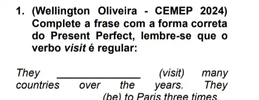 1. (Wellington Oliveira - CEMEP 2024)
Complete a frase com a forma correta
do Present Perfect , lembre-se que o
verbo visit é regular:
They __ (visit) many
countries s over the years . They
(be) to Paris three times.