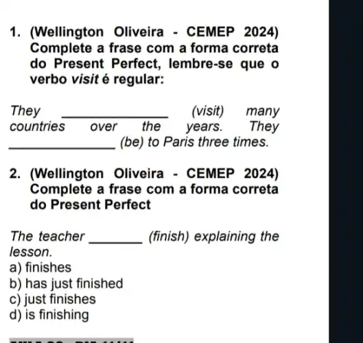 1. (Wellington Oliveira - CEMEP 2024)
Complete a frase com a forma correta
do Present Perfect , lembre-se que o
verbo visit é regular:
They __ . (visit) many
countries	the years. They
__ (be) to Paris three times.
2. (Wellington Oliveira - CEMEP 2024)
Complete a frase com a forma correta
do Present Perfect
The teacher __ (finish) explaining the
lesson.
a) finishes
b) has just finished
c) just finishes
d) is finishing