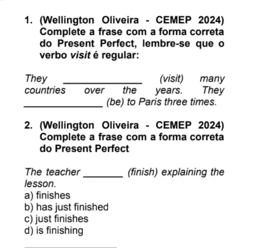 1. (Wellington Oliveira - CEMEP 2024)
Complete a frase com a forma correta
do Present Perfect, lembre-se que o
verbo visit é regular:
They __ . (visit) many
countries	over the years. They
__ (be) to Paris three times.
2. (Wellington Oliveira - CEMEP 2024)
Complete a frase com a forma correta
do Present Perfect
The teacher __ (finish) explaining I the
lesson.
a) finishes
b) has just finished
c) just finishes
d) is finishing