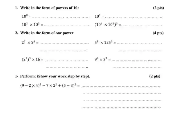 1- Write in the form of powers of 10:
(2 pts)
10^0=
10^2times 10^3=
101 10^1=
(10^4times 10^2)^3=
2- Write in the form of one power
(4 pts)
2^2times 2^4=
5^3times 125^2=
.....................................................................................
(2^2)^3times 16=
......................................................................
9^3times 3^2=
....................................................................................
1- Perform: (Show your work step by step).
(2 pts)
(9-2times 4)^5-7times 2^2+(5-3)^2=
..................................
.........................................
......................................