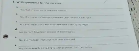 1. Write questions for the answers.
a __
Yes, that civil war could have been avoided
b.
Yes, the majority of people should have been told about their rights.
c. __
Yes, the majority of voters must have been heard by the mayor
d. __
No, he can't have been accused of discrimination.
e.
__
No, the manager might not have been promoted.
f.
__
Yes, those people should have been protected from oppression.