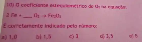 10) 0 coeficiente estequiomé trico do O_(2) na equação:
2Fe+ldots O_(2)arrow Fe_(2)O_(3)
E corretam ente indicado pelo número:
a) 1.0
b) 1,5
C) 3
d) 3,5
e) 5