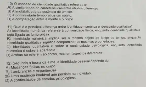 10) 0 conceito de identidade qualitativa refere-se a:
ADA similaridade de caracteristicas entre objetos diferentes.
B) A imutabilidade da essência de um ser.
C) A continuidade temporal de um objeto.
D) A comparação entre a mente e o corpo.
11) Qual é a principal diferença entre identidade numérica e identidade qualitativa?
A)Identidade numérica refere-se à continuidade fisica , enquanto identidade qualitativa
está ligada as lembranças.
Bx Identidade numérica implica ser o mesmo objeto ao longo do tempo , enquanto
identidade qualitativa significa compartilha as mesmas propriedades.
C) Identidade qualitativa é sobre a continuidade psicológica , enquanto identidade
numérica é sobre a aparência.
D) Ambas se referem ao corpo , mas em aspectos diferentes.
12) Segundo a teoria da alma, a identidade pessoal depende de:
A)Mudanças físicas no corpo.
B)Lembranças e experiências.
Uma imutável que no individuo.
D) A continuidade de estados psicológicos